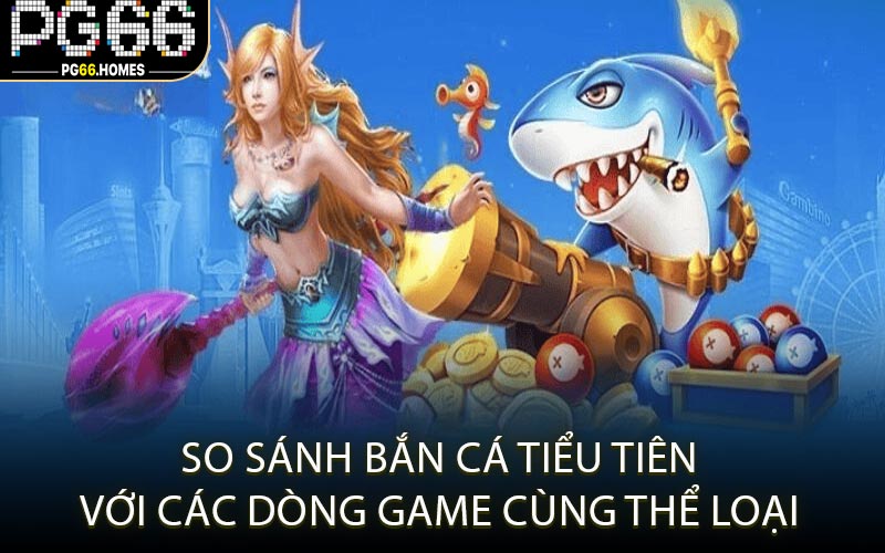 So Sánh Bắn Cá Tiểu Tiên Với Các Dòng Game Cùng Thể Loại